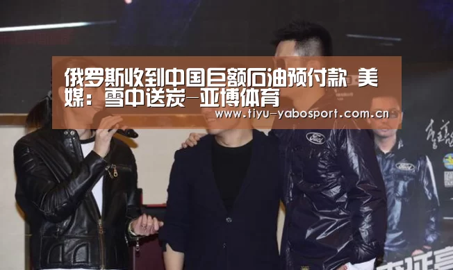 俄罗斯收到中国巨额石油预付款 美媒:雪中送炭-亚博体育(图3) 亚博体育